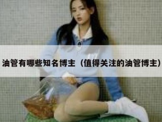 油管有哪些知名博主（值得关注的油管博主）