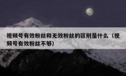 视频号有效粉丝和无效粉丝的区别是什么（视频号有效粉丝不够）