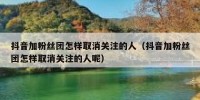 抖音加粉丝团怎样取消关注的人（抖音加粉丝团怎样取消关注的人呢）