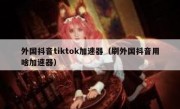 外国抖音tiktok加速器（刷外国抖音用啥加速器）