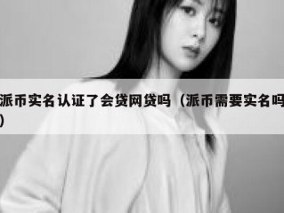 派币实名认证了会贷网贷吗（派币需要实名吗）