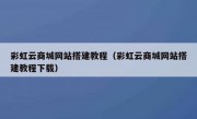 彩虹云商城网站搭建教程（彩虹云商城网站搭建教程下载）