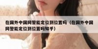 在国外中国网警能定位到位置吗（在国外中国网警能定位到位置吗知乎）