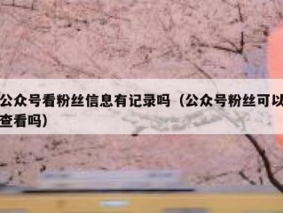公众号看粉丝信息有记录吗（公众号粉丝可以查看吗）