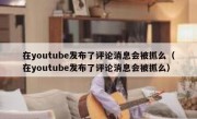 在youtube发布了评论消息会被抓么（在youtube发布了评论消息会被抓么）