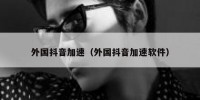 外国抖音加速（外国抖音加速软件）