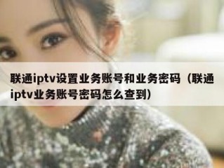 联通iptv设置业务账号和业务密码（联通iptv业务账号密码怎么查到）