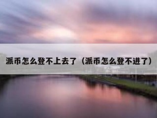 派币怎么登不上去了（派币怎么登不进了）