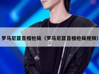 罗马尼亚首相枪毙（罗马尼亚首相枪毙视频）