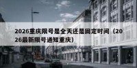 2026重庆限号是全天还是固定时间（2026最新限号通知重庆）