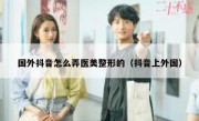 国外抖音怎么弄医美整形的（抖音上外国）