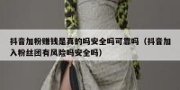 抖音加粉赚钱是真的吗安全吗可靠吗（抖音加入粉丝团有风险吗安全吗）