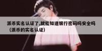 派币实名认证了,就能知道银行密码吗安全吗（派币的实名认证）