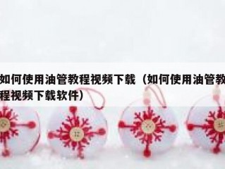 如何使用油管教程视频下载（如何使用油管教程视频下载软件）