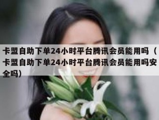卡盟自助下单24小时平台腾讯会员能用吗（卡盟自助下单24小时平台腾讯会员能用吗安全吗）