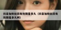 抖音加粉丝团有效期是多久（抖音加粉丝团有效期是多久啊）