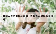 外国人怎么用抖音直播（外国人可以抖音直播吧）