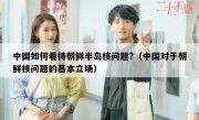 中国如何看待朝鲜半岛核问题?（中国对于朝鲜核问题的基本立场）