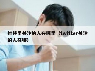 推特里关注的人在哪里（twitter关注的人在哪）