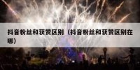 抖音粉丝和获赞区别（抖音粉丝和获赞区别在哪）