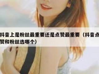 抖音上是粉丝最重要还是点赞最重要（抖音点赞和粉丝选哪个）