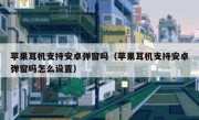 苹果耳机支持安卓弹窗吗（苹果耳机支持安卓弹窗吗怎么设置）