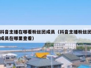 抖音主播在哪看粉丝团成员（抖音主播粉丝团成员在哪里查看）