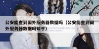 公安能查到国外服务器数据吗（公安能查到国外服务器数据吗知乎）