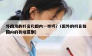 外国用的抖音和国内一样吗?（国外的抖音和国内的有啥区别）