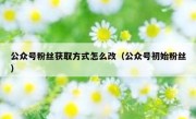 公众号粉丝获取方式怎么改（公众号初始粉丝）