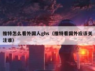 推特怎么看外国人ghs（推特看国外应该关注谁）