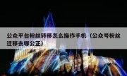 公众平台粉丝转移怎么操作手机（公众号粉丝迁移去哪公正）