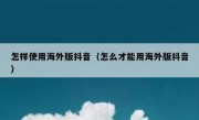 怎样使用海外版抖音（怎么才能用海外版抖音）