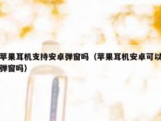 苹果耳机支持安卓弹窗吗（苹果耳机安卓可以弹窗吗）