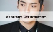 派币真的值钱吗（派币真的值钱吗知乎）