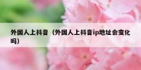 外国人上抖音（外国人上抖音ip地址会变化吗）