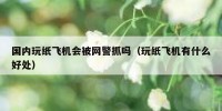 国内玩纸飞机会被网警抓吗（玩纸飞机有什么好处）