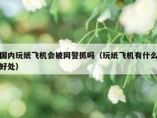 国内玩纸飞机会被网警抓吗（玩纸飞机有什么好处）