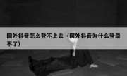 国外抖音怎么登不上去（国外抖音为什么登录不了）