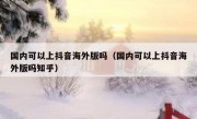 国内可以上抖音海外版吗（国内可以上抖音海外版吗知乎）