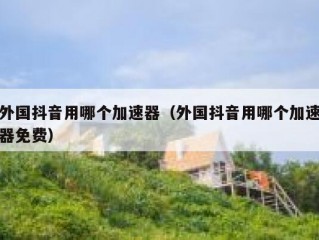 外国抖音用哪个加速器（外国抖音用哪个加速器免费）
