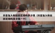 抖音加入粉丝团花钱吗多少钱（抖音加入粉丝团花钱吗多少钱一个）