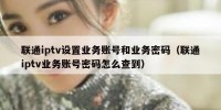 联通iptv设置业务账号和业务密码（联通iptv业务账号密码怎么查到）