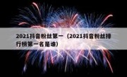 2021抖音粉丝第一（2021抖音粉丝排行榜第一名是谁）