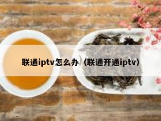 联通iptv怎么办（联通开通iptv）