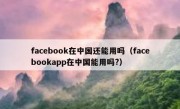 facebook在中国还能用吗（facebookapp在中国能用吗?）