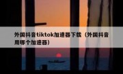 外国抖音tiktok加速器下载（外国抖音用哪个加速器）
