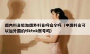 国内抖音能加国外抖音吗安全吗（中国抖音可以加外国的tiktok账号吗）