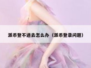 派币登不进去怎么办（派币登录问题）