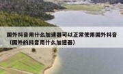 国外抖音用什么加速器可以正常使用国外抖音（国外的抖音用什么加速器）